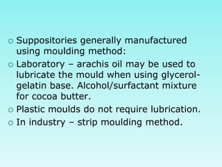  Suppositories generally manufactured
using moulding method:
 Laboratory – arachis oil may be used to
lubricate the mould when using glycerol-
gelatin base. Alcohol/surfactant mixture
for cocoa butter.
 Plastic moulds do not require lubrication.
 In industry – strip moulding method.
 
