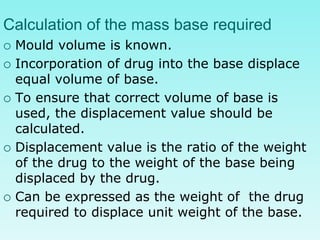 Calculation of the mass base required
 Mould volume is known.
 Incorporation of drug into the base displace
equal volume of base.
 To ensure that correct volume of base is
used, the displacement value should be
calculated.
 Displacement value is the ratio of the weight
of the drug to the weight of the base being
displaced by the drug.
 Can be expressed as the weight of the drug
required to displace unit weight of the base.
 