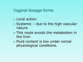 Vaginal dosage forms
 Local action.
 Systemic – due to the high vascular
nature.
 This route avoids the metabolism in
the liver.
 Fluid content is low under nomal
physiological conditions.
 