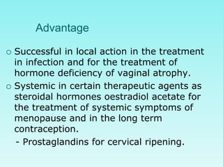 Advantage
 Successful in local action in the treatment
in infection and for the treatment of
hormone deficiency of vaginal atrophy.
 Systemic in certain therapeutic agents as
steroidal hormones oestradiol acetate for
the treatment of systemic symptoms of
menopause and in the long term
contraception.
- Prostaglandins for cervical ripening.
 