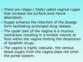  There are ridges ( folds) called vaginal rugae
that increase the surface area hence
absorption.
 Rugae enhance the retention of the dosage
form facilitating prolonged drug release.
 The upper part of the vagina is a mucous
membrane resulting in a limited volume of
fluid within the vagina limiting the dissolution
of lipophilic drugs.
 The vagina is highly vascular, the venous
blood supply from the vagina does not enter
the portal system.
 