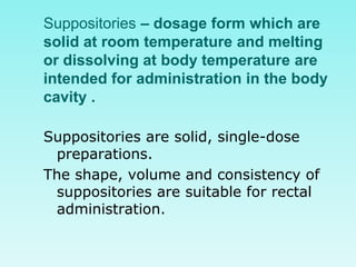 Suppositories – dosage form which are
solid at room temperature and melting
or dissolving at body temperature are
intended for administration in the body
cavity .
Suppositories are solid, single-dose
preparations.
The shape, volume and consistency of
suppositories are suitable for rectal
administration.
 