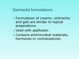 Semisolid formulations
 Formulation of creams, ointments
and gels are similar to topical
preparations.
 Used with applicator.
 Contains antimicrobial materials,
hormones or contraceptives.
 