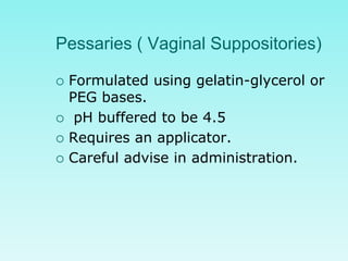 Pessaries ( Vaginal Suppositories)
 Formulated using gelatin-glycerol or
PEG bases.
 pH buffered to be 4.5
 Requires an applicator.
 Careful advise in administration.
 