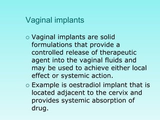 Vaginal implants
 Vaginal implants are solid
formulations that provide a
controlled release of therapeutic
agent into the vaginal fluids and
may be used to achieve either local
effect or systemic action.
 Example is oestradiol implant that is
located adjacent to the cervix and
provides systemic absorption of
drug.
 