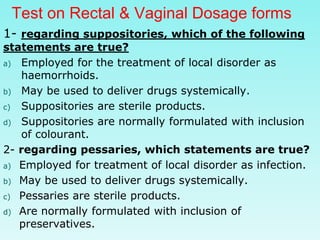 Test on Rectal & Vaginal Dosage forms
1- regarding suppositories, which of the following
statements are true?
a) Employed for the treatment of local disorder as
haemorrhoids.
b) May be used to deliver drugs systemically.
c) Suppositories are sterile products.
d) Suppositories are normally formulated with inclusion
of colourant.
2- regarding pessaries, which statements are true?
a) Employed for treatment of local disorder as infection.
b) May be used to deliver drugs systemically.
c) Pessaries are sterile products.
d) Are normally formulated with inclusion of
preservatives.
 