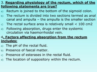 3. Regarding physiology of the rectum, which of the
following statements are true?
a) Rectum is joined to the bottom of the sigmoid colon.
b) The rectum is divided into two sections termed as anal
canal and ampulla – the ampulla is the smaller section
c) The rectal surface area is relatively small < 100 cm2
d) Following absorption, drugs enter the systemic
circulation via haemorrhoidal vein.
4. Factors affecting absorption from the rectum
includes:
a) The pH of the rectal fluid.
b) Presence of faecal matter.
c) Presence of esterases in the rectal fluid.
d) The location of suppository within the rectum.
 