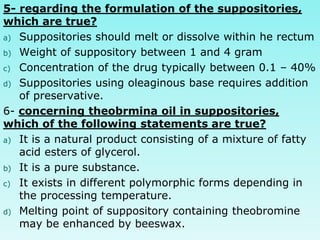 5- regarding the formulation of the suppositories,
which are true?
a) Suppositories should melt or dissolve within he rectum
b) Weight of suppository between 1 and 4 gram
c) Concentration of the drug typically between 0.1 – 40%
d) Suppositories using oleaginous base requires addition
of preservative.
6- concerning theobrmina oil in suppositories,
which of the following statements are true?
a) It is a natural product consisting of a mixture of fatty
acid esters of glycerol.
b) It is a pure substance.
c) It exists in different polymorphic forms depending in
the processing temperature.
d) Melting point of suppository containing theobromine
may be enhanced by beeswax.
 