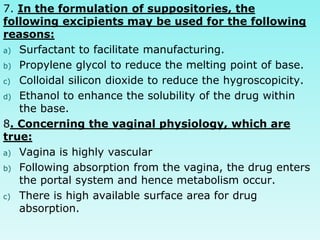 7. In the formulation of suppositories, the
following excipients may be used for the following
reasons:
a) Surfactant to facilitate manufacturing.
b) Propylene glycol to reduce the melting point of base.
c) Colloidal silicon dioxide to reduce the hygroscopicity.
d) Ethanol to enhance the solubility of the drug within
the base.
8. Concerning the vaginal physiology, which are
true:
a) Vagina is highly vascular
b) Following absorption from the vagina, the drug enters
the portal system and hence metabolism occur.
c) There is high available surface area for drug
absorption.
 