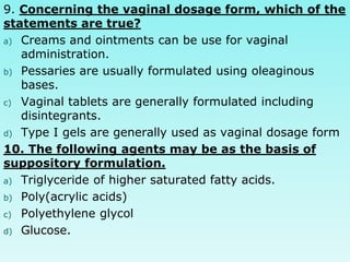 9. Concerning the vaginal dosage form, which of the
statements are true?
a) Creams and ointments can be use for vaginal
administration.
b) Pessaries are usually formulated using oleaginous
bases.
c) Vaginal tablets are generally formulated including
disintegrants.
d) Type I gels are generally used as vaginal dosage form
10. The following agents may be as the basis of
suppository formulation.
a) Triglyceride of higher saturated fatty acids.
b) Poly(acrylic acids)
c) Polyethylene glycol
d) Glucose.
 