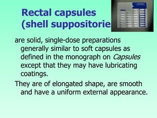 Rectal capsules
(shell suppositories)
are solid, single-dose preparations
generally similar to soft capsules as
defined in the monograph on Capsules
except that they may have lubricating
coatings.
They are of elongated shape, are smooth
and have a uniform external appearance.
 