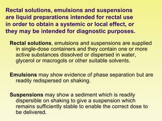Rectal solutions, emulsions and suspensions
are liquid preparations intended for rectal use
in order to obtain a systemic or local effect, or
they may be intended for diagnostic purposes.
Rectal solutions, emulsions and suspensions are supplied
in single-dose containers and they contain one or more
active substances dissolved or dispersed in water,
glycerol or macrogols or other suitable solvents.
Emulsions may show evidence of phase separation but are
readily redispersed on shaking.
Suspensions may show a sediment which is readily
dispersible on shaking to give a suspension which
remains sufficiently stable to enable the correct dose to
be delivered.
 