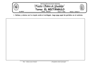 Miss: Kihara Cavero Morales ¡Triunfadores desde el principio!
Delinea y colorea con tu crayola verde el rectángulo, luego pega papel de periódico en el contorno.
ALUMNO: __________________________NIVEL: INICIAL AULA: 3 Años FECHA: 19/06/17
Tarea: EL RECTÁNGULO
INSTITUCIÓN EDUCATIVA PRIVADA