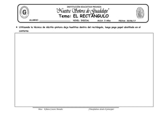 Miss: Kihara Cavero Morales ¡Triunfadores desde el principio!
Utilizando la técnica de dáctilo-pintura deja huellitas dentro del rectángulo, luego pega papel abolillado en el
contorno.
ALUMNO: __________________________ NIVEL: INICIAL AULA: 3 Años FECHA: 20/06/17
Tema: EL RECTÁNGULO
INSTITUCIÓN EDUCATIVA PRIVADA