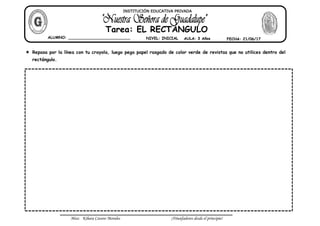 Miss: Kihara Cavero Morales ¡Triunfadores desde el principio!
Repasa por la línea con tu crayola, luego pega papel rasgado de color verde de revistas que no utilices dentro del
rectángulo.
ALUMNO: __________________________ NIVEL: INICIAL AULA: 3 Años FECHA: 21/06/17
Tarea: EL RECTÁNGULO
INSTITUCIÓN EDUCATIVA PRIVADA