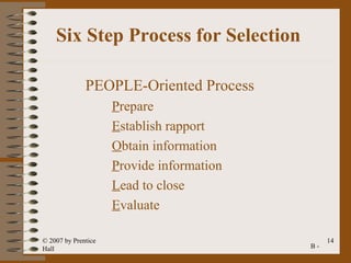 Six Step Process for Selection

              PEOPLE-Oriented Process
                     Prepare
                     Establish rapport
                     Obtain information
                     Provide information
                     Lead to close
                     Evaluate

© 2007 by Prentice                              14
Hall                                       B-
 