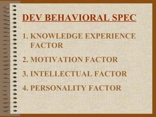 DEV BEHAVIORAL SPEC
1. KNOWLEDGE EXPERIENCE
   FACTOR
2. MOTIVATION FACTOR
3. INTELLECTUAL FACTOR
4. PERSONALITY FACTOR
 