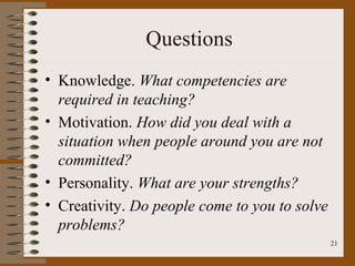 Questions
• Knowledge. What competencies are
  required in teaching?
• Motivation. How did you deal with a
  situation when people around you are not
  committed?
• Personality. What are your strengths?
• Creativity. Do people come to you to solve
  problems?
                                               21
 