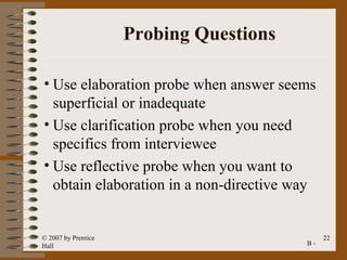 Probing Questions

• Use elaboration probe when answer seems
  superficial or inadequate
• Use clarification probe when you need
  specifics from interviewee
• Use reflective probe when you want to
  obtain elaboration in a non-directive way


© 2007 by Prentice                            22
Hall                                     B-
 