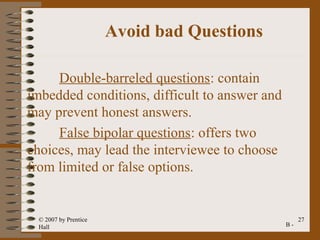 Avoid bad Questions

     Double-barreled questions: contain
imbedded conditions, difficult to answer and
may prevent honest answers.
     False bipolar questions: offers two
choices, may lead the interviewee to choose
from limited or false options.


 © 2007 by Prentice                                 27
 Hall                                          B-
 