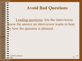 Avoid Bad Questions

     Leading questions: lets the interviewee
know the answer an interviewer wants to hear
by how the question is phrased.




 © 2007 by Prentice                              28
 Hall                                       B-
 