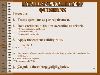 E AB ISING VAL
            ST L         IDIT OF
                             Y
                QUE IONS
                    ST
Procedure:
1. Frame questions as per requirement.
2. Rate each item of the test according to criteria.
•     *0 = not necessary on the job
•     1 = useful on the job
•     2 = essential to the job

3. Apply the content validity ratio.
            Ne – N / 2
CVR =         N/2

Ne = the number of panel members who give the item a rating of essential to the
     job ((.e. 2).
N = total number of experts
CVI = average of CVRs

4. Calculate the content PRESENTATION
09/21/12 21:30        IBP
                          validity index.                                         34
 