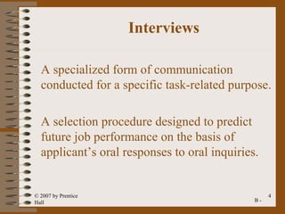 Interviews

  A specialized form of communication
  conducted for a specific task-related purpose.

  A selection procedure designed to predict
  future job performance on the basis of
  applicant’s oral responses to oral inquiries.


© 2007 by Prentice                                 4
Hall                                          B-
 