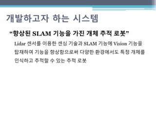 개발하고자 하는 시스템
“향상된 SLAM 기능을 가진 개체 추적 로봇”
Lidar 센서를 이용한 센싱 기술과 SLAM 기능에 Vision 기능을
탑재하여 기능을 향상함으로써 다양한 환경에서도 특정 개체를
인식하고 추적할 수 있는 추적 로봇
 