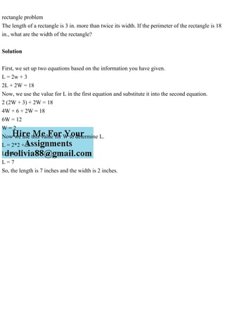 rectangle problem
The length of a rectangle is 3 in. more than twice its width. If the perimeter of the rectangle is 18
in., what are the width of the rectangle?
Solution
First, we set up two equations based on the information you have given.
L = 2w + 3
2L + 2W = 18
Now, we use the value for L in the first equation and substitute it into the second equation.
2 (2W + 3) + 2W = 18
4W + 6 + 2W = 18
6W = 12
W = 2
Now we use this value for W to determine L.
L = 2*2 + 3
L = 4 + 3
L = 7
So, the length is 7 inches and the width is 2 inches.
 