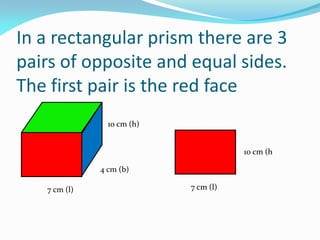 In a rectangular prism there are 3
pairs of opposite and equal sides.
The first pair is the red face
7 cm (l)
4 cm (b)
10 cm (h)
10 cm (h
7 cm (l)