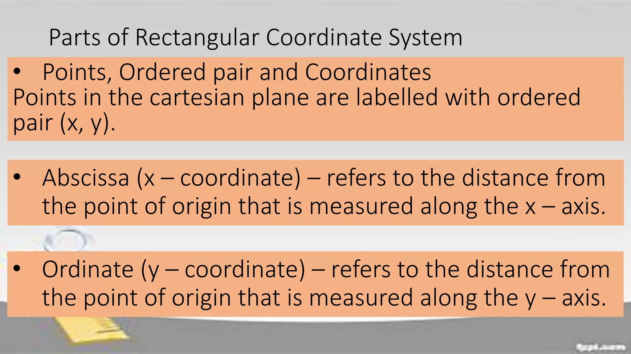 Parts of Rectangular Coordinate System
• Points, Ordered pair and Coordinates
Points in the cartesian plane are labelled with ordered
pair (x, y).
• Abscissa (x – coordinate) – refers to the distance from
the point of origin that is measured along the x – axis.
• Ordinate (y – coordinate) – refers to the distance from
the point of origin that is measured along the y – axis.
 
