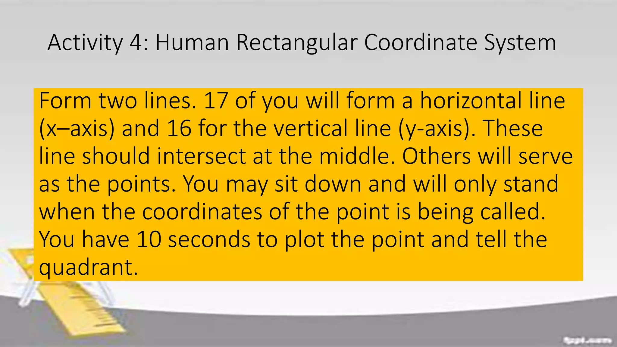 Activity 4: Human Rectangular Coordinate System
Form two lines. 17 of you will form a horizontal line
(x–axis) and 16 for the vertical line (y-axis). These
line should intersect at the middle. Others will serve
as the points. You may sit down and will only stand
when the coordinates of the point is being called.
You have 10 seconds to plot the point and tell the
quadrant.
 