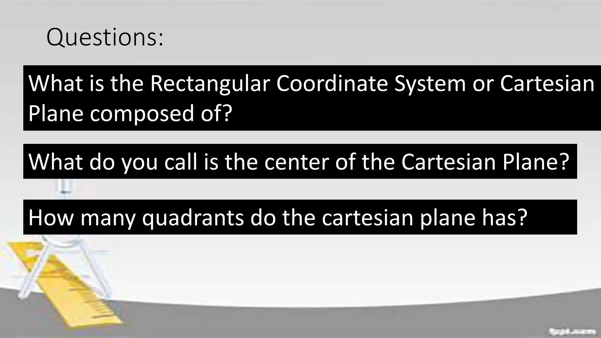 Questions:
What is the Rectangular Coordinate System or Cartesian
Plane composed of?
What do you call is the center of the Cartesian Plane?
How many quadrants do the cartesian plane has?
 