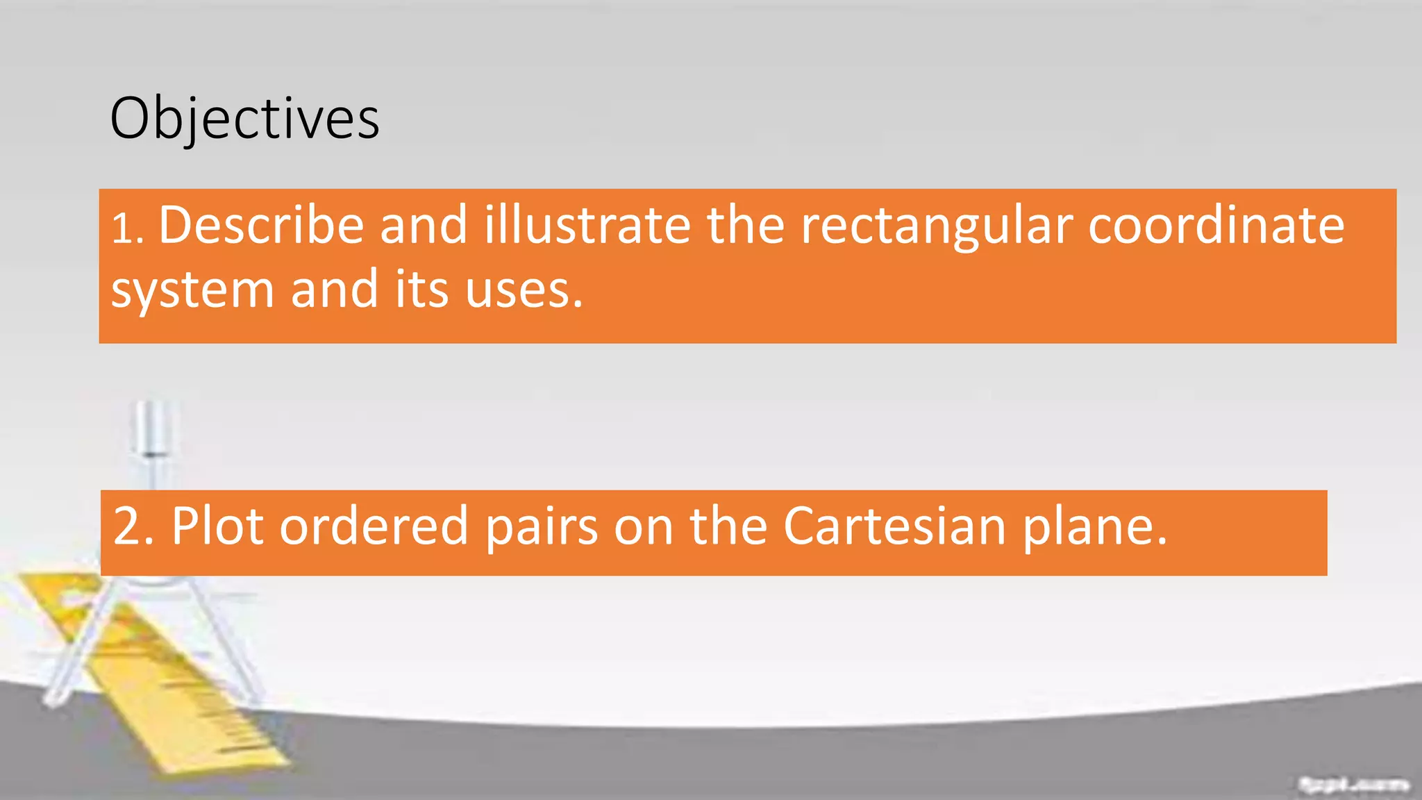 Objectives
1. Describe and illustrate the rectangular coordinate
system and its uses.
2. Plot ordered pairs on the Cartesian plane.
 