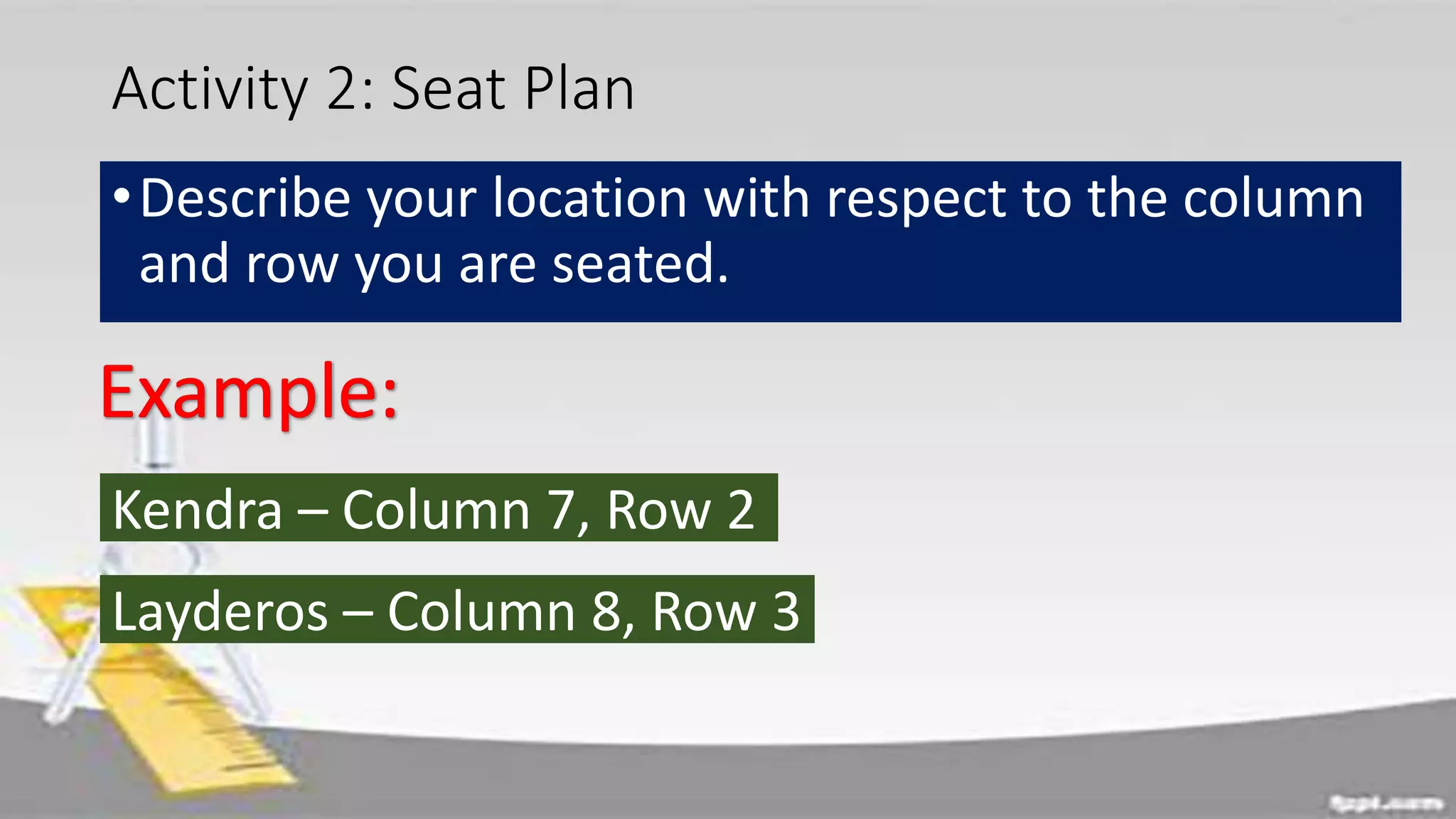 Activity 2: Seat Plan
•Describe your location with respect to the column
and row you are seated.
Kendra – Column 7, Row 2
Layderos – Column 8, Row 3
 