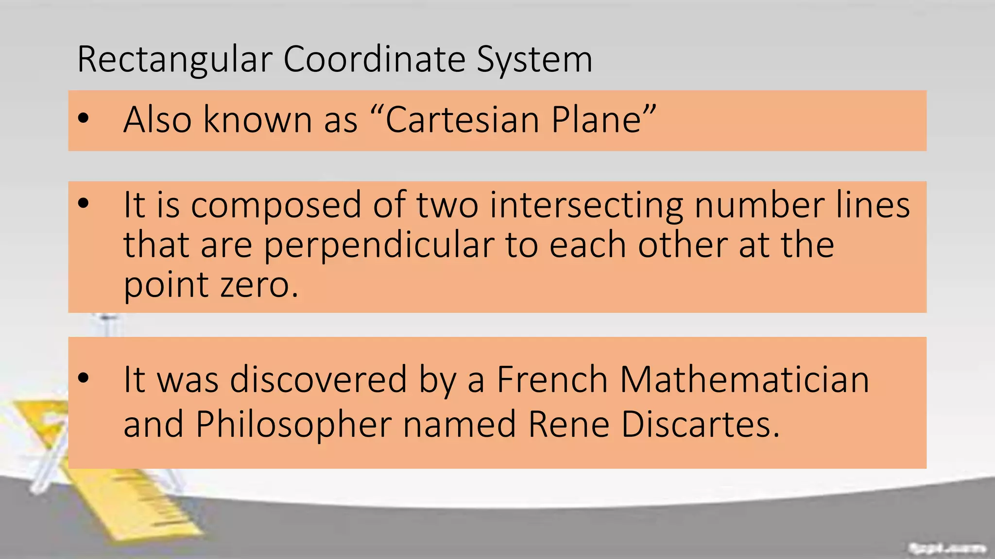 Rectangular Coordinate System
• Also known as “Cartesian Plane”
• It is composed of two intersecting number lines
that are perpendicular to each other at the
point zero.
• It was discovered by a French Mathematician
and Philosopher named Rene Discartes.
 