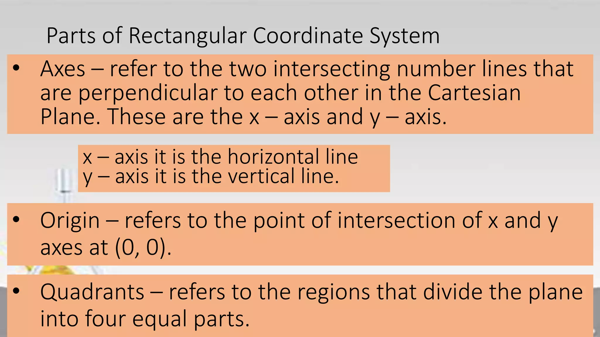 Parts of Rectangular Coordinate System
• Axes – refer to the two intersecting number lines that
are perpendicular to each other in the Cartesian
Plane. These are the x – axis and y – axis.
• Origin – refers to the point of intersection of x and y
axes at (0, 0).
x – axis it is the horizontal line
y – axis it is the vertical line.
• Quadrants – refers to the regions that divide the plane
into four equal parts.
 