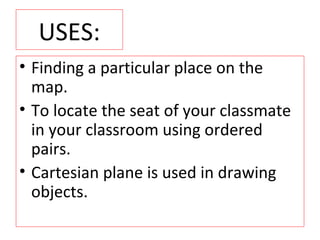 USES:
• Finding a particular place on the
map.
• To locate the seat of your classmate
in your classroom using ordered
pairs.
• Cartesian plane is used in drawing
objects.
 