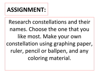 ASSIGNMENT:
Research constellations and their
names. Choose the one that you
like most. Make your own
constellation using graphing paper,
ruler, pencil or ballpen, and any
coloring material.
