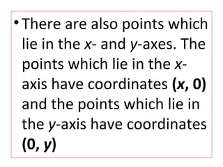 •There are also points which
lie in the x- and y-axes. The
points which lie in the x-
axis have coordinates (x, 0)
and the points which lie in
the y-axis have coordinates
(0, y)