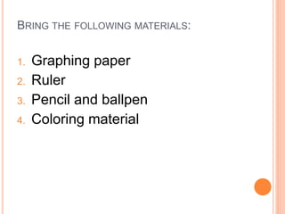 BRING THE FOLLOWING MATERIALS:
1. Graphing paper
2. Ruler
3. Pencil and ballpen
4. Coloring material
 