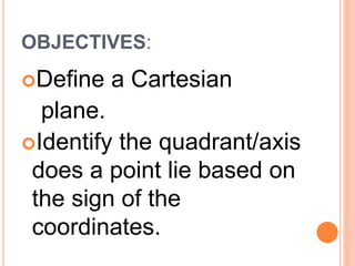 OBJECTIVES:
Define a Cartesian
plane.
Identify the quadrant/axis
does a point lie based on
the sign of the
coordinates.
 