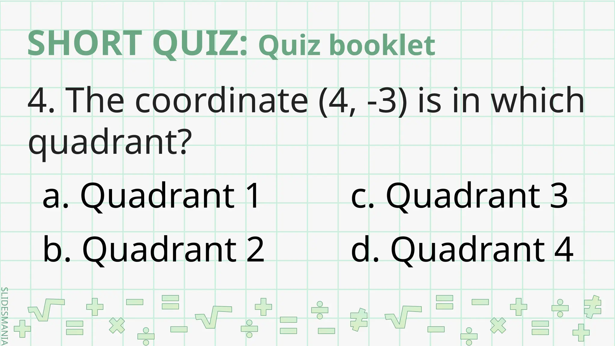 SLIDESMANIA.
4. The coordinate (4, -3) is in which
quadrant?
a. Quadrant 1 c. Quadrant 3
b. Quadrant 2 d. Quadrant 4
SHORT QUIZ: Quiz booklet
 