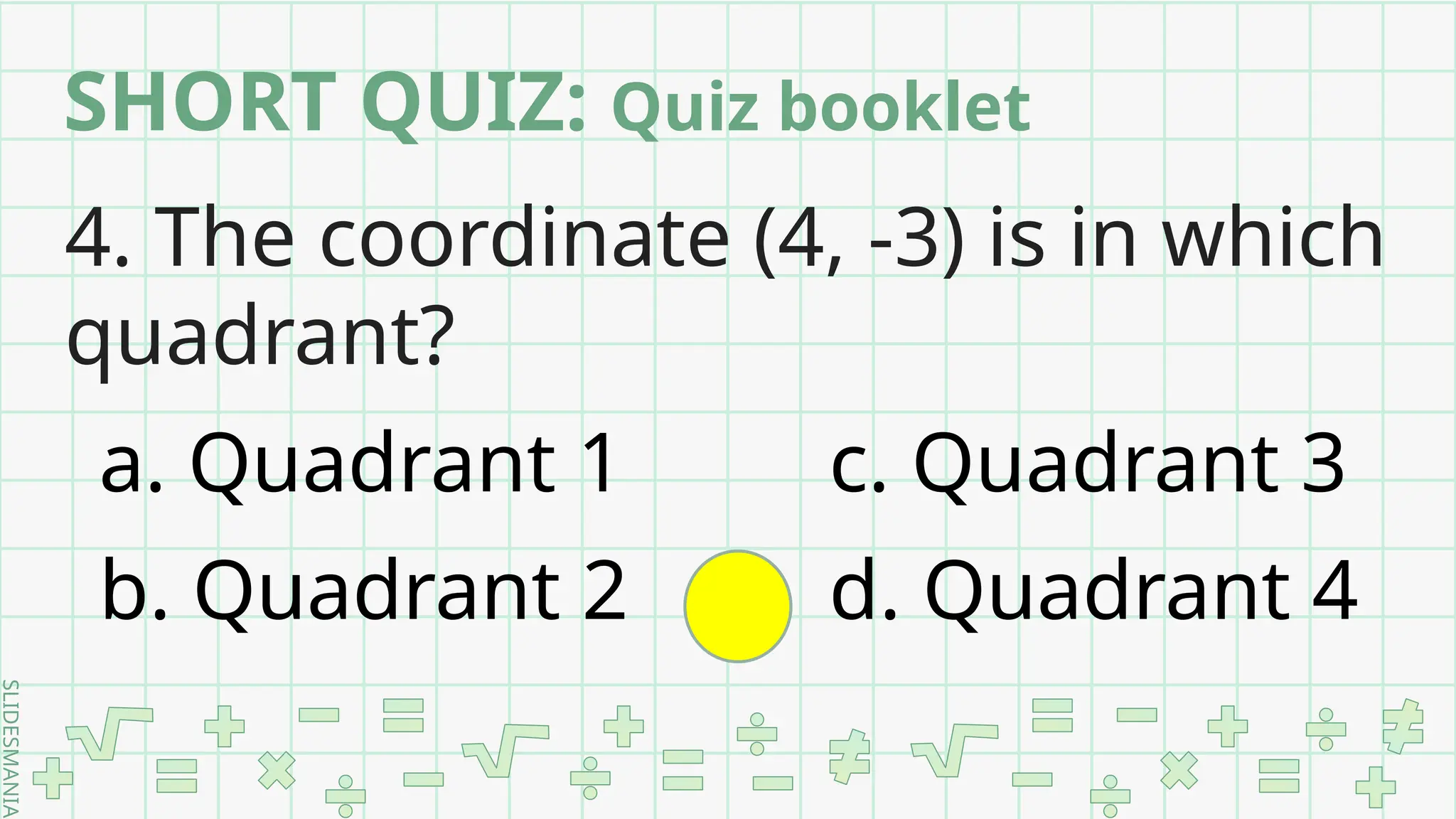 SLIDESMANIA.
4. The coordinate (4, -3) is in which
quadrant?
a. Quadrant 1 c. Quadrant 3
b. Quadrant 2 d. Quadrant 4
SHORT QUIZ: Quiz booklet
 