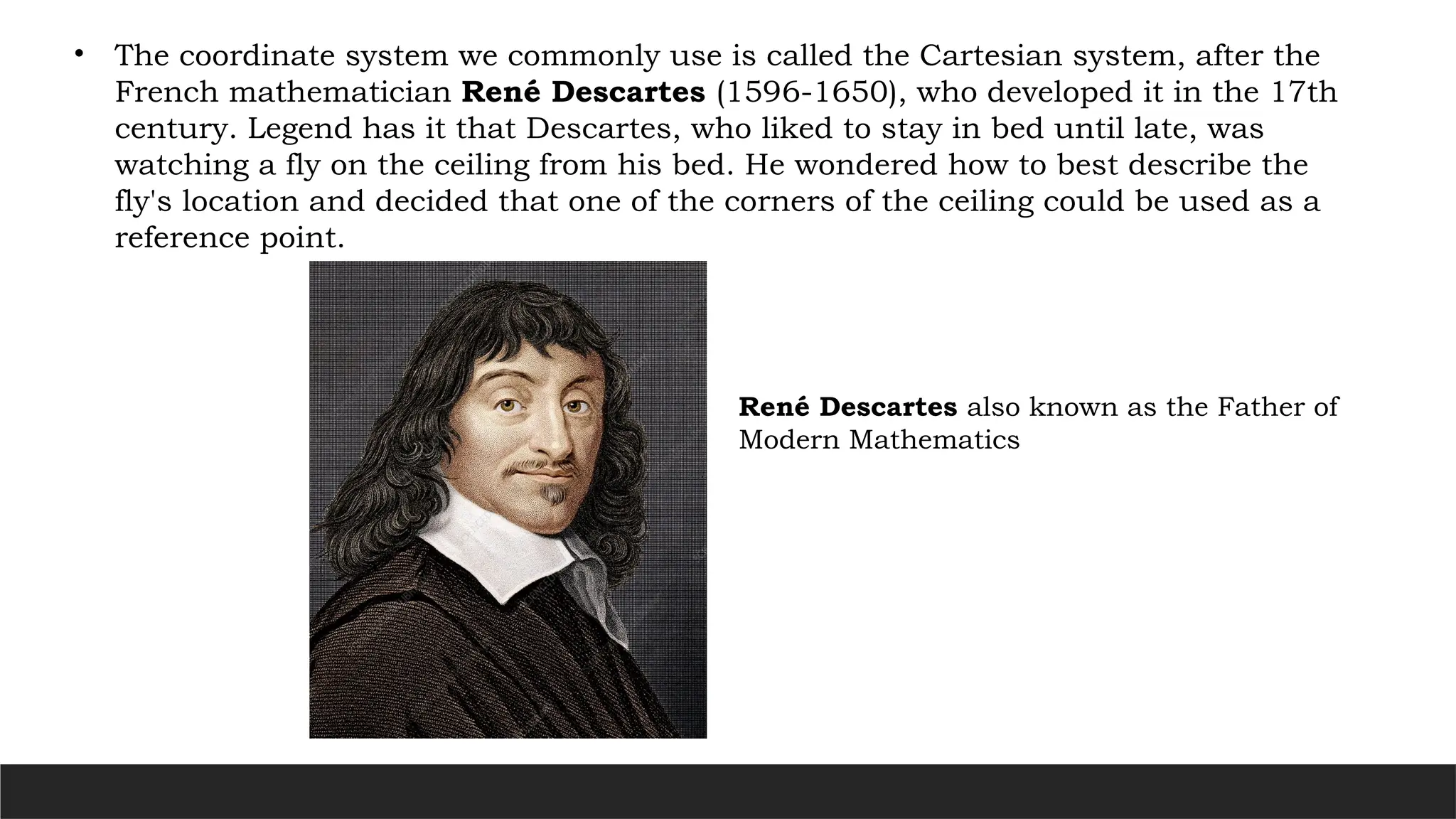 • The coordinate system we commonly use is called the Cartesian system, after the
French mathematician René Descartes (1596-1650), who developed it in the 17th
century. Legend has it that Descartes, who liked to stay in bed until late, was
watching a fly on the ceiling from his bed. He wondered how to best describe the
fly's location and decided that one of the corners of the ceiling could be used as a
reference point.
René Descartes also known as the Father of
Modern Mathematics
 