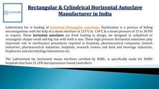 Rectangular & Cylindrical Horizontal Autoclave
Manufacturer in India
Labtronixed Inc is leading of horizontal Rectangular autoclaves. Sterilization is a process of killing
microorganisms with the help of a steam sterilizer at 121°C to 134°C & a steam pressure of 15 to 30 PSI
as require. These horizontal autoclaves are front loading in design, we designed in cylindrical or
rectangular shapes small and big size with both is size. These high pressure Horizontal autoclaves play
important role in sterilization procedures required in hospitals, pharmaceutical companies, biotech
industries, pharmaceutical industries, hospitals, research centers and food and beverage industries,
biopharma and microbiology laboratories etc.
The Labtronixed Inc horizontal steam sterilizer, certified by NABL, is specifically made for NABH
hospitals that have 21 CFR microprocessor-based controllers.
 