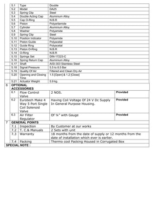 5.1    Type                  Double
    5.2    Model                 DA25
    5.3    Spring Clip           Steel
    5.4    Double Acting Cap     Aluminium Alloy
    5.5    Cap O-Ring            N.B.R
    5.6    Piston                Polyarilamide
    5.7    Cylinder              Aluminium Alloy
    5.8    Washer                Polyamide
    5.9    Spring Clip           Steel
    5.10   Position Indicator    Polyamide
    5.11   Piston Guide          Polyacetal
    5.12   Guide Ring            Polyacetal
    5.13   Piston O-Ring         N.B.R
    5.14   O-Ring                N.B.R
    5.15   Springs Set           DIN-17223-C
    5.16   Spring Return Cap     Aluminium Alloy
    5.17   Shaft                 AISI-303 Stainless Steel
    5.18   Signal Pressure       5.5 to 8.5 Bar
    5.19   Quality Of Air        Filtered and Clean Dry Air
    5.20   Opening and Closing   1.5 [Open] & 1.2 [Close]
           Time
    5.21   Actuator Weight       5.9 kg.
6   OPTIONAL
    ACCESSORIES
    6.1  Flow Control             2 NOS.                                  Provided
         Valve
    6.2  Eurotech Make 4          Having Coil Voltage Of 24 V Dc Supply   Provided
         Way 5 Port Single        In General Purpose Housing.
         Coil Solenoid
         Valve
    6.3  Air Filter               Of ¼” with Gauge                        Provided
         Regulator
7   GENERAL POINTS
    7.1 Inspection                By Customer at our works
    7.2 T. C.& Manuals            2 Sets with unit
    7.3 Warranty                  18 months from the date of supply or 12 months from the
                                  date of installation which ever is earlier.
   7.4 Packing                    Thermo cool Packing Housed in Corrugated Box
SPECIAL NOTE :
 