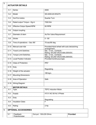 5.
     ACTUATOR DETAILS

     5.1    Series                                    4000

     5.2    Model                                     SD-4000-20-WG275

     5.3    Out Put motion.                           Quarter Turn

     5.4    Rated output Torque – Kg-m                7000 Nm

     5.5    Effective Output Speed-RPM                60 RPM

     5.6    Output coupling

     5.7    Diameter of stem                          As Per Valve Requirement

     5.8    Stroke                                    0 - 90˚

     5.9    Time of operations – Sec /90˚             70 sec/90 deg

     5.10   Manual over-ride                          Provided-Hand wheel with auto declutching
                                                      arrangement
     5.11   Travel Limit Switches                     Qty : 2 nos., Contacts :
                                                      Rating: 5A-250 VAC/0.46A-250VDC.
     5.12   Torque Limit Switches.                    Qty : 2 nos., Contacts :
                                                      Rating: 5A-250 VAC/0.46A-250VDC.
     5.13   Local Position Indicator.                 Provided Continuous type.

     5.14   Class of Protection.                      IP67

     5.15   Duty
                                                      Regulating
     5.16   Weight of the actuator.
                                                      185 kg’s
     5.17   Mounting Dimensions

     5.18   Area of Operation                         Safe

     5.19   Wiring Diagram

6           MOTOR DETAILS
     6.1    Type.                                     TEFC Induction Motor.

     6.2    Supply                                    415 V AC 50 Hz 3 Phase

     6.3    Duty
                                                      Regulating
     6.4    Insulation Class                          F

     6.5    Rating                                    2 Hp

5    OPTIONAL ACCESSORIES

     5.1     Feedback                   Out put : 100-235 Ohms                     Provided
             Potentiometer
 
