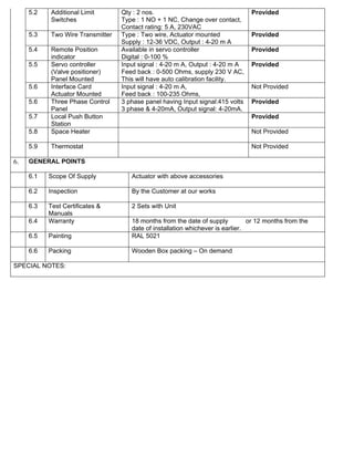 5.2   Additional Limit       Qty : 2 nos.                                  Provided
           Switches               Type : 1 NO + 1 NC, Change over contact,
                                  Contact rating: 5 A, 230VAC
     5.3   Two Wire Transmitter   Type : Two wire, Actuator mounted             Provided
                                  Supply : 12-36 VDC, Output : 4-20 m A
     5.4   Remote Position        Available in servo controller                 Provided
           indicator              Digital : 0-100 %
     5.5   Servo controller       Input signal : 4-20 m A, Output : 4-20 m A    Provided
           (Valve positioner)     Feed back : 0-500 Ohms, supply 230 V AC,
           Panel Mounted          This will have auto calibration facility.
     5.6   Interface Card         Input signal : 4-20 m A,                      Not Provided
           Actuator Mounted       Feed back : 100-235 Ohms,
     5.6   Three Phase Control    3 phase panel having Input signal:415 volts   Provided
           Panel                  3 phase & 4-20mA, Output signal: 4-20mA.
     5.7   Local Push Button                                                    Provided
           Station
     5.8   Space Heater                                                         Not Provided

     5.9   Thermostat                                                           Not Provided

6.   GENERAL POINTS

     6.1   Scope Of Supply           Actuator with above accessories

     6.2   Inspection                By the Customer at our works

     6.3   Test Certificates &       2 Sets with Unit
           Manuals
     6.4   Warranty                  18 months from the date of supply          or 12 months from the
                                     date of installation whichever is earlier.
     6.5   Painting                  RAL 5021

     6.6   Packing                   Wooden Box packing – On demand

SPECIAL NOTES:
 