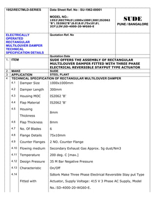 1952RECTMLD-SERIES         Data Sheet Ref. No : SU-1962-00001

                            MODEL NO.:
                            1952RECTMLD1000x1000300IS2062             SUDE
                            ‘B’ IS2062’B’8.08.075x106           PUNE / BANGALORE
                            2CFLINSD-4000-20-WG60-E


ELECTRICALLY                Quotation Ref. No
OPERATED
RECTANGULAR
MULTILOUVER DAMPER
TECHNICAL
SPECIFICATION DETAILS
                            Quotation Date
1. ITEM                     SUDE OFFERS THE ASSEMBLY OF RECTANGULAR
                            MULTILOUVER DAMPER FITTED WITH THREE PHASE
                            ELECTRICAL REVERSIBLE STAYPUT TYPE ACTUATOR
2. MAKE                     SUDE
3 APPLICATION          STEEL PLANT
4 TECHNICAL SPECIFICATION OF RECTANGULAR MULTILOUVER DAMPER
   4.1 Damper Size     1000x1000mm
   4.2    Damper Length     300mm
   4.3    Housing MOC       IS2062 ‘B’
   4.4    Flap Material     IS2062 ‘B’
   4.5    Housing
                            8mm
          Thickness
   4.6    Flap Thickness    8mm
   4.7    No. Of Blades     6
   4.8    Flange Details    75x10mm
   4.9    Counter Flanges   2 NO. Counter Flange
   4.10   Flowing medium    Secondary Exhaust Gas Approx. 5g dust/Nm3
   4.11   Temperature       200 deg. C [max.]
   4.12   Design Pressure   35 M Bar Negative Pressure
   4.13   Characteristic    On/Off
   4.14                     Sdtork Make Three Phase Electrical Reversible Stay put Type

          Fitted with       Actuator, Supply Voltage: 415 V 3 Phase AC Supply, Model

                            No.:SD-4000-20-WG60-E.
 